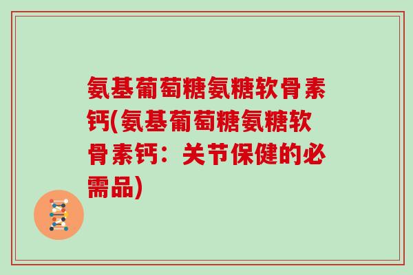 氨基葡萄糖氨糖软骨素钙(氨基葡萄糖氨糖软骨素钙：关节保健的必需品)