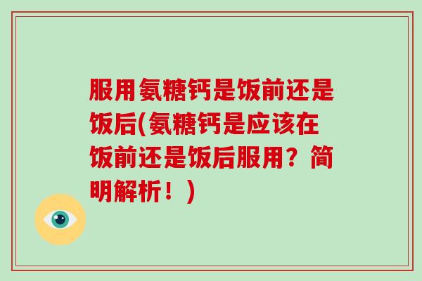 服用氨糖钙是饭前还是饭后(氨糖钙是应该在饭前还是饭后服用？简明解析！)