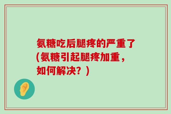 氨糖吃后腿疼的严重了(氨糖引起腿疼加重，如何解决？)