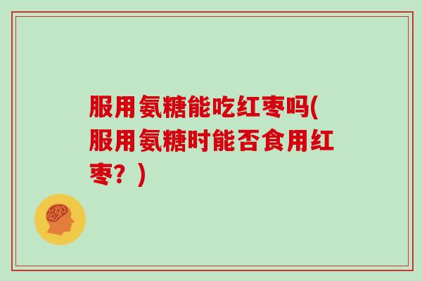 服用氨糖能吃红枣吗(服用氨糖时能否食用红枣?) 服用氨糖能吃红枣吗(服用氨糖时能否食用红枣?)
