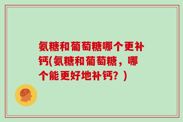 氨糖和葡萄糖哪个更补钙(氨糖和葡萄糖,哪个能更好地补钙?) 氨糖和葡萄糖哪个更补钙(氨糖和葡萄糖,哪个能更好地补钙?)