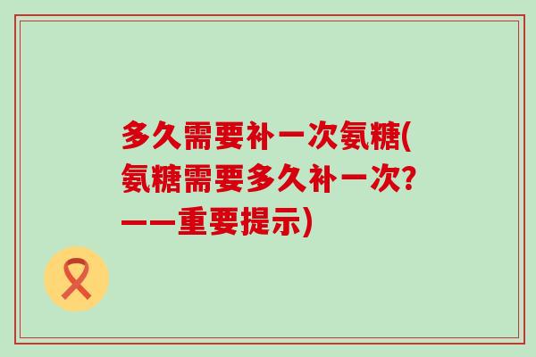 多久需要补一次氨糖(氨糖需要多久补一次？——重要提示)