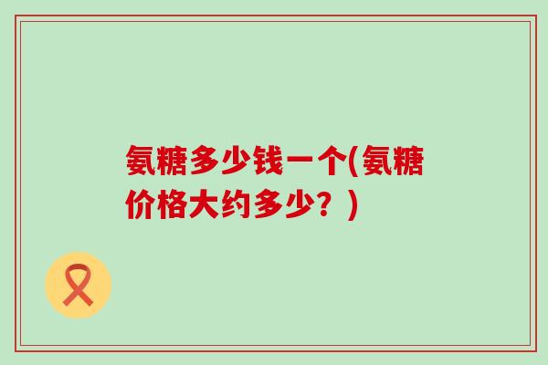 氨糖多少钱一个(氨糖价格大约多少?) 氨糖多少钱一个(氨糖价格大约多少?)