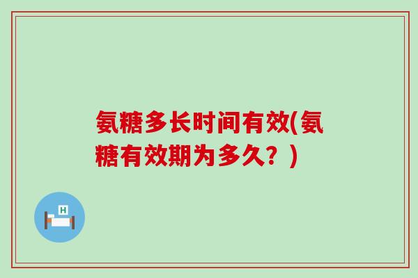 氨糖多长时间有效(氨糖有效期为多久？)