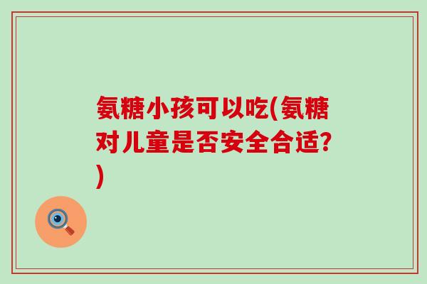 氨糖小孩可以吃(氨糖对儿童是否安全合适?) 氨糖小孩可以吃(氨糖对儿童是否安全合适?)