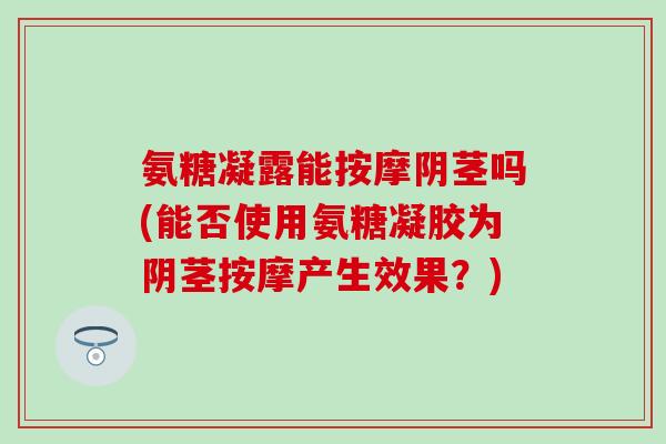 氨糖凝露能按摩阴茎吗(能否使用氨糖凝胶为阴茎按摩产生效果?) 氨糖凝露能按摩阴茎吗(能否使用氨糖凝胶为阴茎按摩产生效果?)