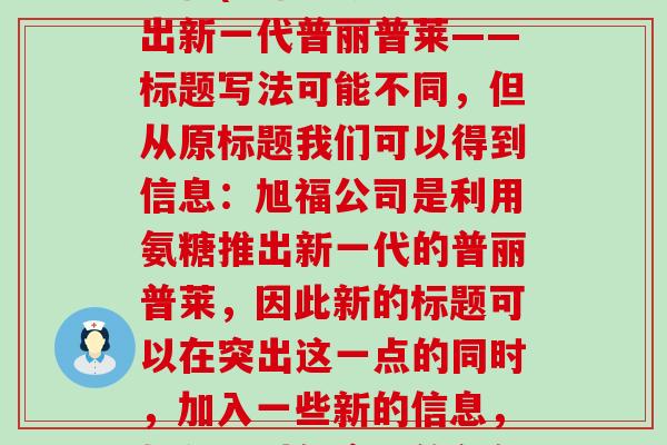 氨糖 普丽普莱 旭福(旭福利用氨糖推出新一代普丽普莱——标题写法可能不同,但从原标题我们可以得到信息:旭福公司是利用氨糖推出新一代的普丽普莱,因此新的标题可以在突出这一点的同时,加入一些新的信息,如公司对新产品的创新、提高等方面。) 氨糖 普丽普莱 旭福(旭福利用氨糖推出新一代普丽普莱——标题写法可能不同,但从原标题我们可以得到信息:旭福公司是利用氨糖推出新一代的普丽普莱,因此新的标题可以在突出这一点的同时,加入一些新的信息,如公司对新产品的创新、提高等方面。)
