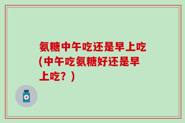 氨糖中午吃还是早上吃(中午吃氨糖好还是早上吃?) 氨糖中午吃还是早上吃(中午吃氨糖好还是早上吃?)