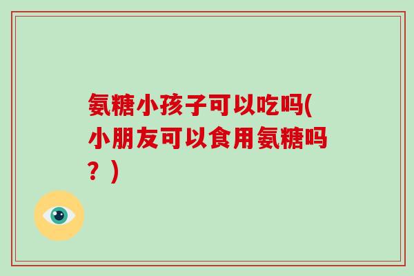 氨糖小孩子可以吃吗(小朋友可以食用氨糖吗？)