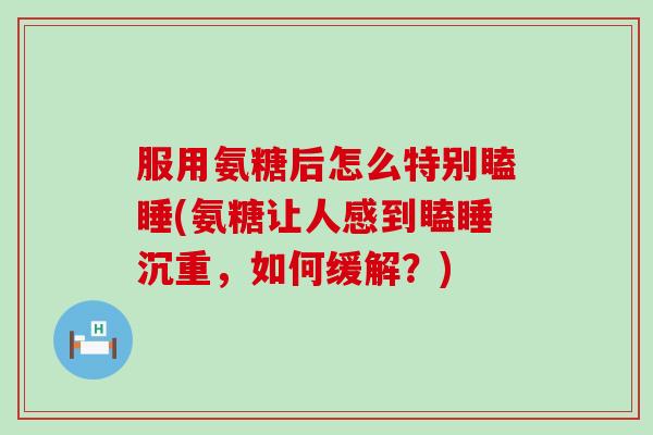 服用氨糖后怎么特别瞌睡(氨糖让人感到瞌睡沉重,如何缓解?) 服用氨糖后怎么特别瞌睡(氨糖让人感到瞌睡沉重,如何缓解?)