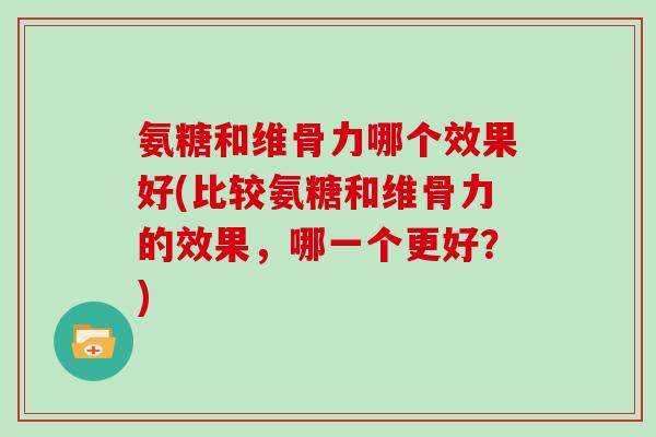 氨糖和维骨力哪个效果好(比较氨糖和维骨力的效果，哪一个更好？)
