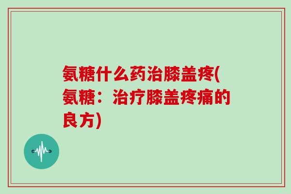 氨糖什么药膝盖疼(氨糖：膝盖的良方)