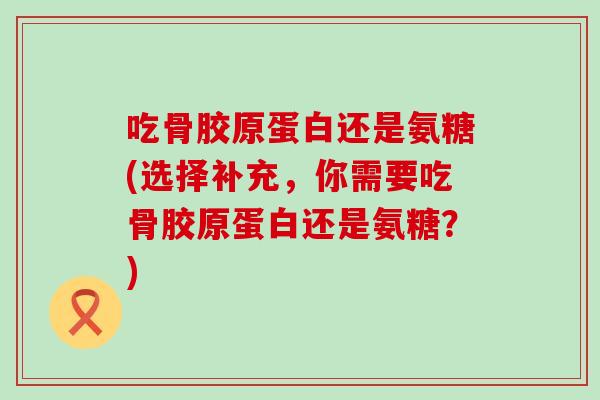 吃骨胶原蛋白还是氨糖(选择补充,你需要吃骨胶原蛋白还是氨糖?) 吃骨胶原蛋白还是氨糖(选择补充,你需要吃骨胶原蛋白还是氨糖?)