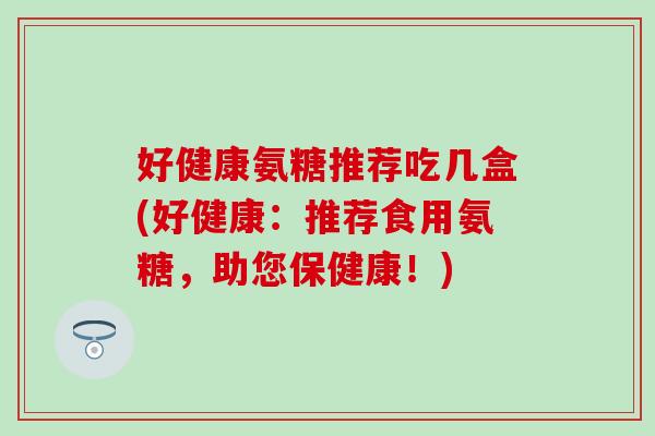 好健康氨糖推荐吃几盒(好健康：推荐食用氨糖，助您保健康！)