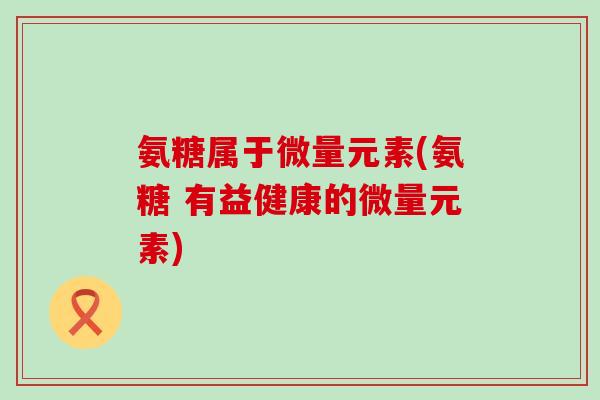 氨糖属于微量元素(氨糖 有益健康的微量元素) 氨糖属于微量元素(氨糖 有益健康的微量元素)