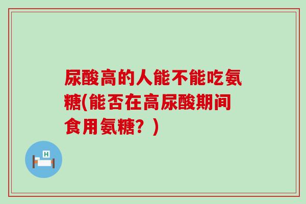 尿酸高的人能不能吃氨糖(能否在高尿酸期间食用氨糖?) 尿酸高的人能不能吃氨糖(能否在高尿酸期间食用氨糖?)