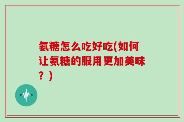 氨糖怎么吃好吃(如何让氨糖的服用更加美味?) 氨糖怎么吃好吃(如何让氨糖的服用更加美味?)