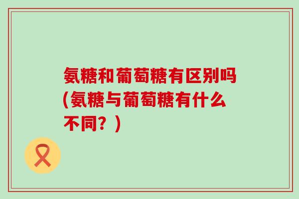 氨糖和葡萄糖有区别吗(氨糖与葡萄糖有什么不同？)