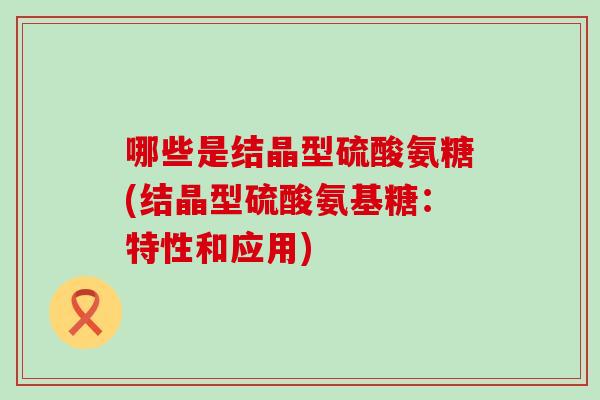 哪些是结晶型硫酸氨糖(结晶型硫酸氨基糖:特性和应用) 哪些是结晶型硫酸氨糖(结晶型硫酸氨基糖:特性和应用)