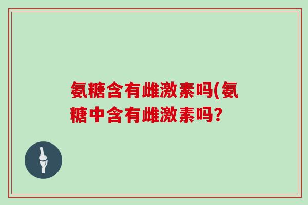 氨糖含有雌激素吗(氨糖中含有雌激素吗? 氨糖含有雌激素吗(氨糖中含有雌激素吗?