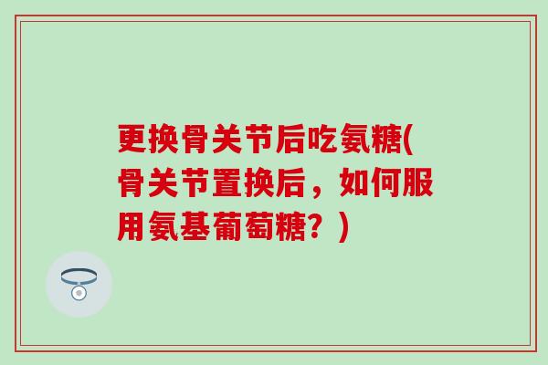 更换骨关节后吃氨糖(骨关节置换后，如何服用氨基葡萄糖？)