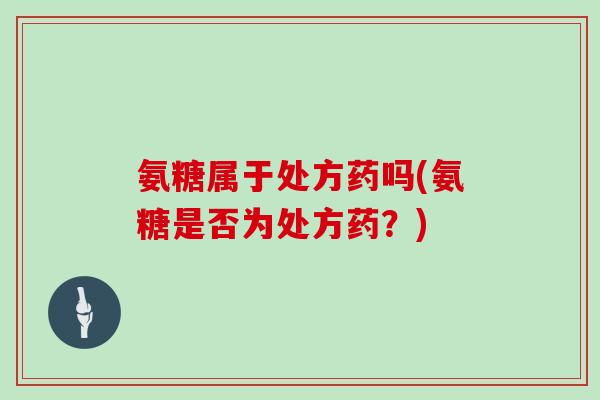 氨糖属于处方药吗(氨糖是否为处方药?) 氨糖属于处方药吗(氨糖是否为处方药?)