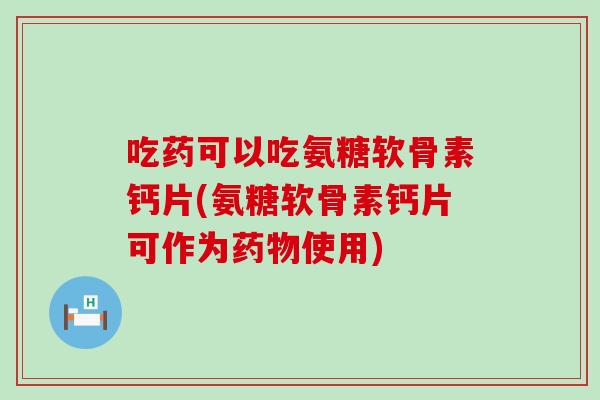 吃药可以吃氨糖软骨素钙片(氨糖软骨素钙片可作为使用) 吃药可以吃氨糖软骨素钙片(氨糖软骨素钙片可作为使用)