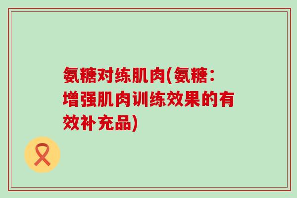 氨糖对练肌肉(氨糖:增强肌肉训练效果的有效补充品) 氨糖对练肌肉(氨糖:增强肌肉训练效果的有效补充品)