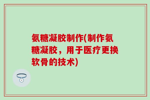 氨糖凝胶制作(制作氨糖凝胶,用于医疗更换软骨的技术) 氨糖凝胶制作(制作氨糖凝胶,用于医疗更换软骨的技术)
