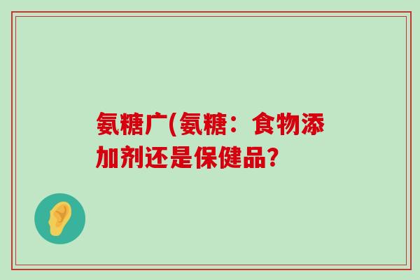 氨糖广(氨糖:食物添加剂还是保健品? 氨糖广(氨糖:食物添加剂还是保健品?