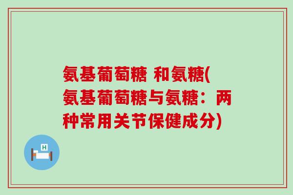 氨基葡萄糖 和氨糖(氨基葡萄糖与氨糖:两种常用关节保健成分) 氨基葡萄糖 和氨糖(氨基葡萄糖与氨糖:两种常用关节保健成分)