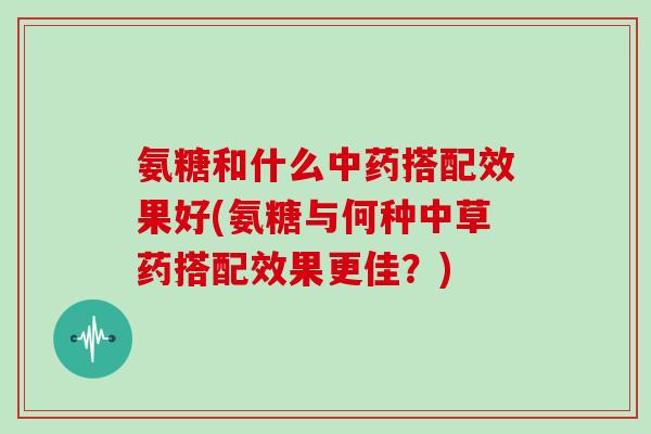 氨糖和什么搭配效果好(氨糖与何种中草药搭配效果更佳？)