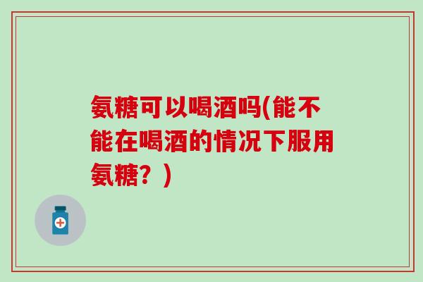 氨糖可以喝酒吗(能不能在喝酒的情况下服用氨糖？)