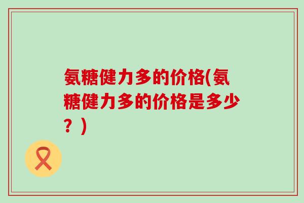 氨糖健力多的价格(氨糖健力多的价格是多少?) 氨糖健力多的价格(氨糖健力多的价格是多少?)