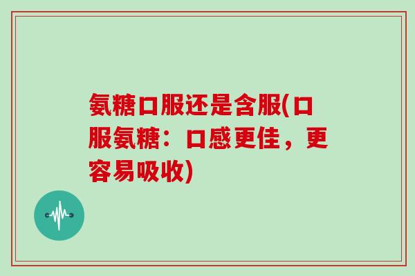 氨糖口服还是含服(口服氨糖:口感更佳,更容易吸收) 氨糖口服还是含服(口服氨糖:口感更佳,更容易吸收)