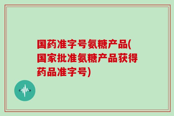 国药准字号氨糖产品(国家批准氨糖产品获得药品准字号)