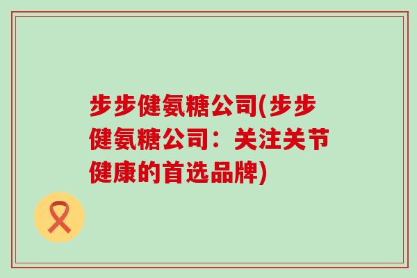 步步健氨糖公司(步步健氨糖公司:关注关节健康的首选品牌) 步步健氨糖公司(步步健氨糖公司:关注关节健康的首选品牌)