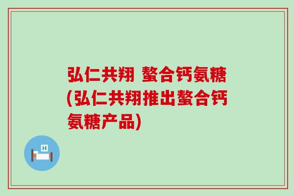 弘仁共翔 螯合钙氨糖(弘仁共翔推出螯合钙氨糖产品) 弘仁共翔 螯合钙氨糖(弘仁共翔推出螯合钙氨糖产品)
