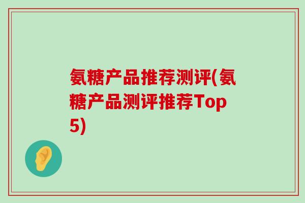 氨糖产品推荐测评(氨糖产品测评推荐Top5) 氨糖产品推荐测评(氨糖产品测评推荐Top5)