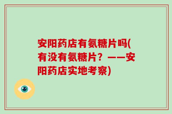 安阳药店有氨糖片吗(有没有氨糖片?——安阳药店实地考察) 安阳药店有氨糖片吗(有没有氨糖片?——安阳药店实地考察)