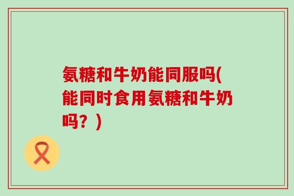 氨糖和牛奶能同服吗(能同时食用氨糖和牛奶吗?) 氨糖和牛奶能同服吗(能同时食用氨糖和牛奶吗?)