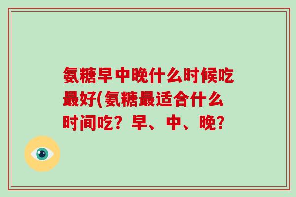 氨糖早中晚什么时候吃好(氨糖适合什么时间吃？早、中、晚？