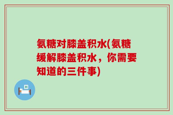 氨糖对膝盖积水(氨糖缓解膝盖积水,你需要知道的三件事) 氨糖对膝盖积水(氨糖缓解膝盖积水,你需要知道的三件事)