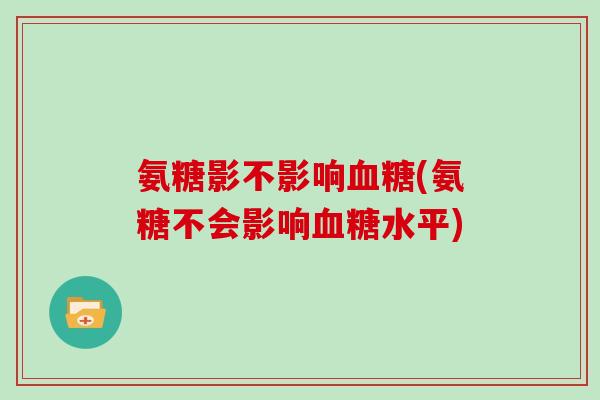 氨糖影不影响(氨糖不会影响水平) 氨糖影不影响(氨糖不会影响水平)