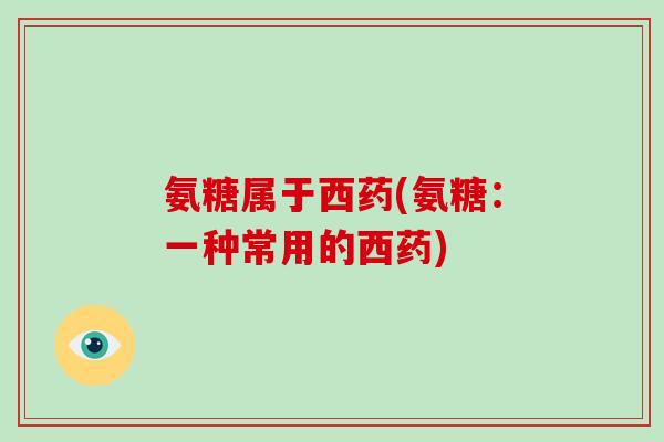 氨糖属于西药(氨糖:一种常用的西药) 氨糖属于西药(氨糖:一种常用的西药)