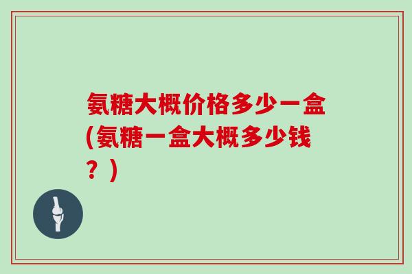 氨糖大概价格多少一盒(氨糖一盒大概多少钱?) 氨糖大概价格多少一盒(氨糖一盒大概多少钱?)