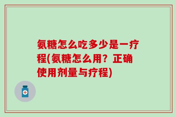 氨糖怎么吃多少是一疗程(氨糖怎么用?正确使用剂量与疗程) 氨糖怎么吃多少是一疗程(氨糖怎么用?正确使用剂量与疗程)
