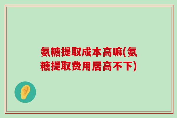 氨糖提取成本高嘛(氨糖提取费用居高不下)