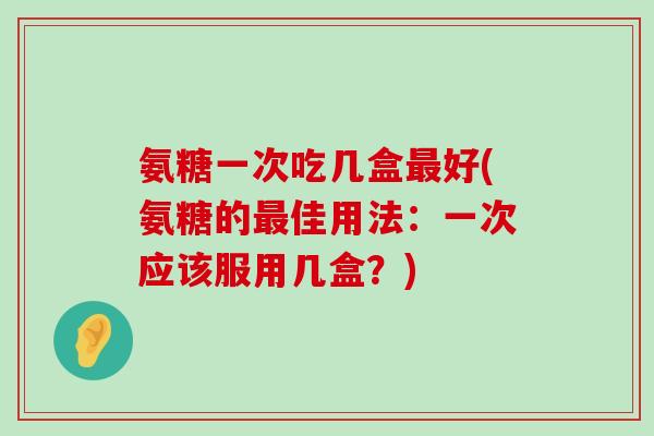 氨糖一次吃几盒好(氨糖的佳用法:一次应该服用几盒?) 氨糖一次吃几盒好(氨糖的佳用法:一次应该服用几盒?)