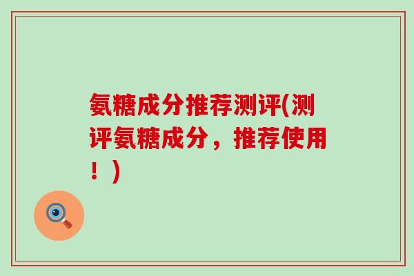 氨糖成分推荐测评(测评氨糖成分,推荐使用!) 氨糖成分推荐测评(测评氨糖成分,推荐使用!)